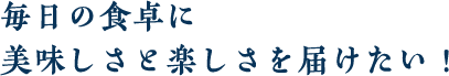 毎日の食卓に美味しさと楽しさを届けたい！