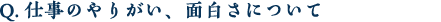 Q.仕事のやりがい、面白さについて