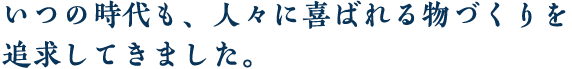 いつの時代も、人々に喜ばれる物づくりを追求してきました。